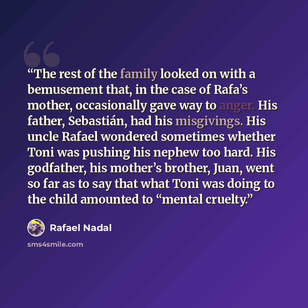 “The rest of the family looked on with a bemusement that, in the case of Rafa’s mother, occasionally gave way to anger. His father, Sebastián, had his misgivings. His uncle Rafael wondered sometimes whether Toni was pushing his nephew too hard. His godfather, his mother’s brother, Juan, went so far…” quote by Rafael Nadal