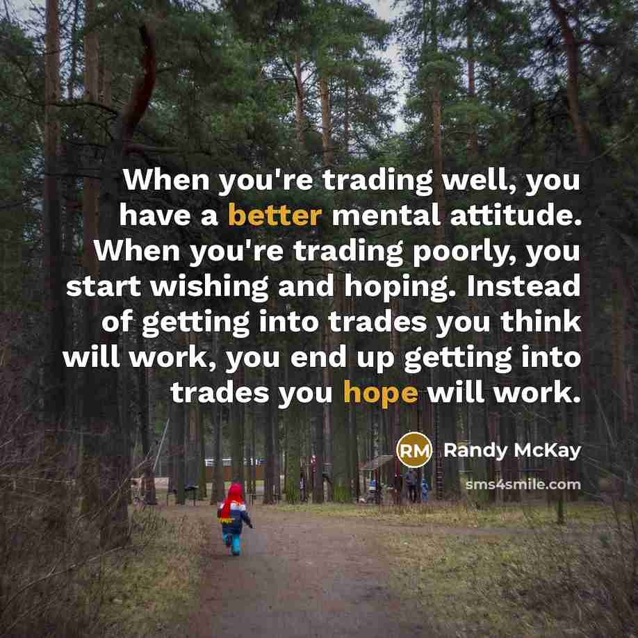“When you're trading well, you have a better mental attitude. When you're trading poorly, you start wishing and hoping. Instead of getting into trades you think will work, you end up getting into trades you hope will work.” quote by Randy McKay