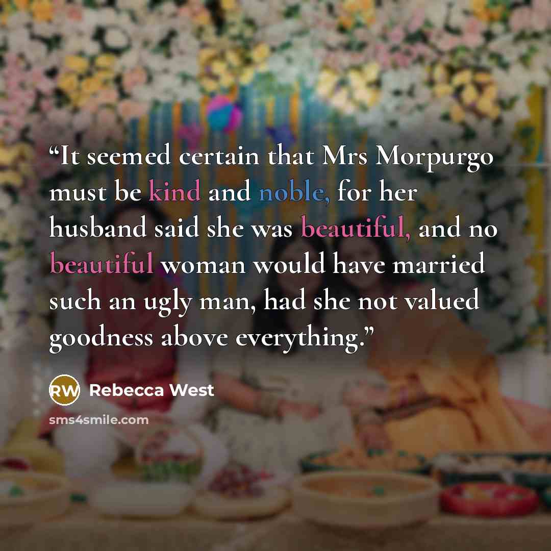 “It seemed certain that Mrs Morpurgo must be kind and noble, for her husband said she was beautiful, and no beautiful woman would have married such an ugly man, had she not valued goodness above everything.” quote by Rebecca West