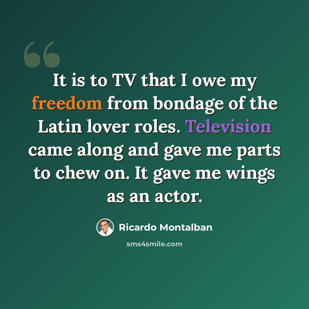 “It is to TV that I owe my freedom from bondage of the Latin lover roles. Television came along and gave me parts to chew on. It gave me wings as an actor.” quote by Ricardo Montalban