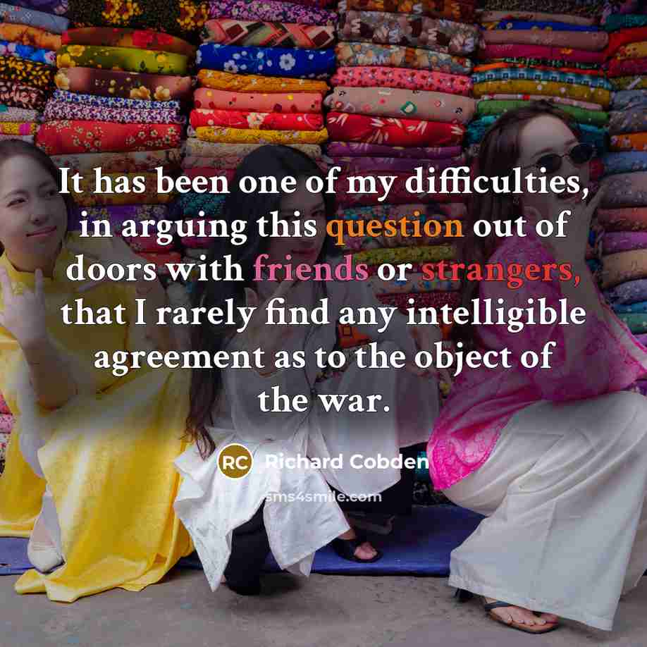 “It has been one of my difficulties, in arguing this question out of doors with friends or strangers, that I rarely find any intelligible agreement as to the object of the war.” quote by Richard Cobden