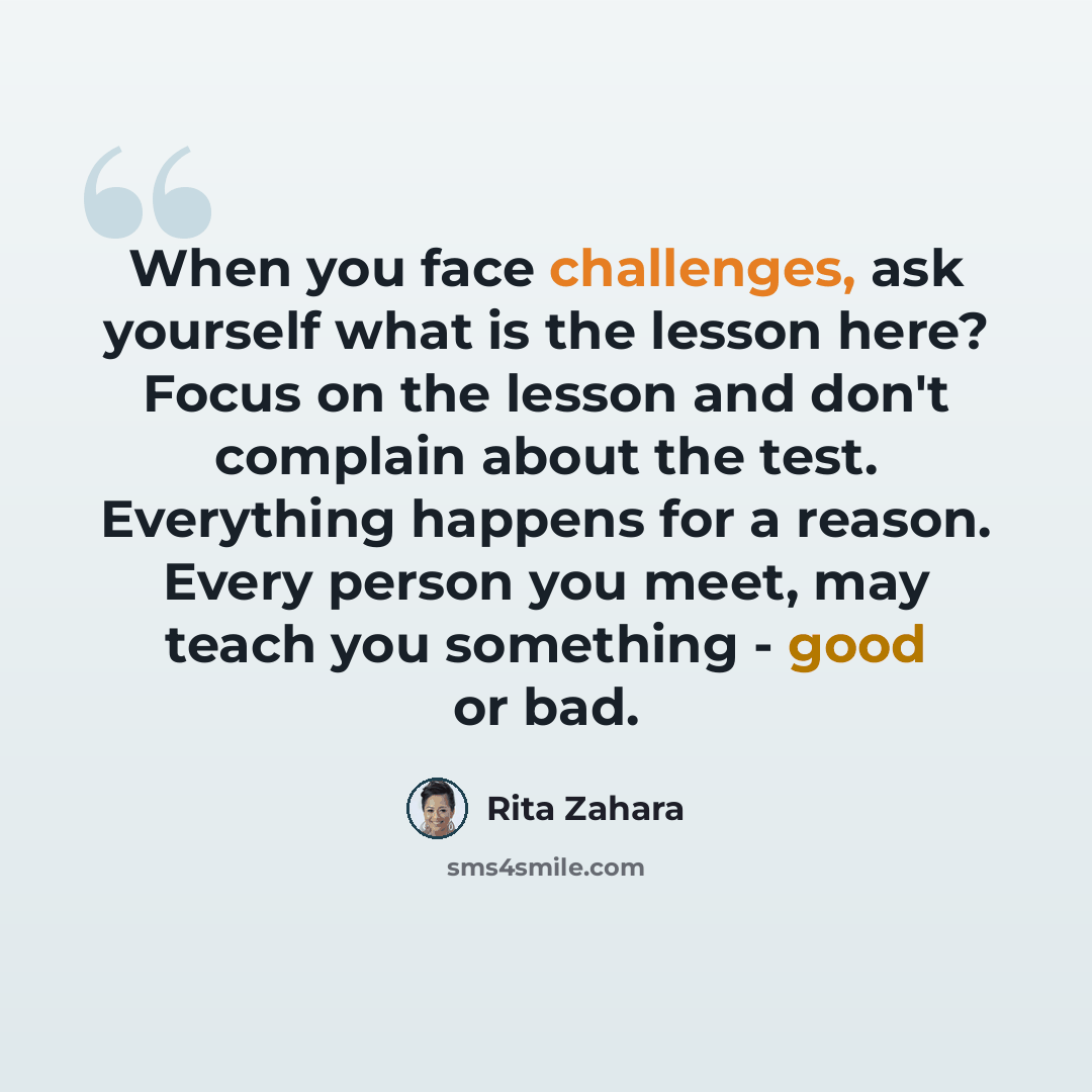 “When you face challenges, ask yourself what is the lesson here? Focus on the lesson and don't complain about the test. Everything happens for a reason. Every person you meet, may teach you something - good or bad.” quote by Rita Zahara