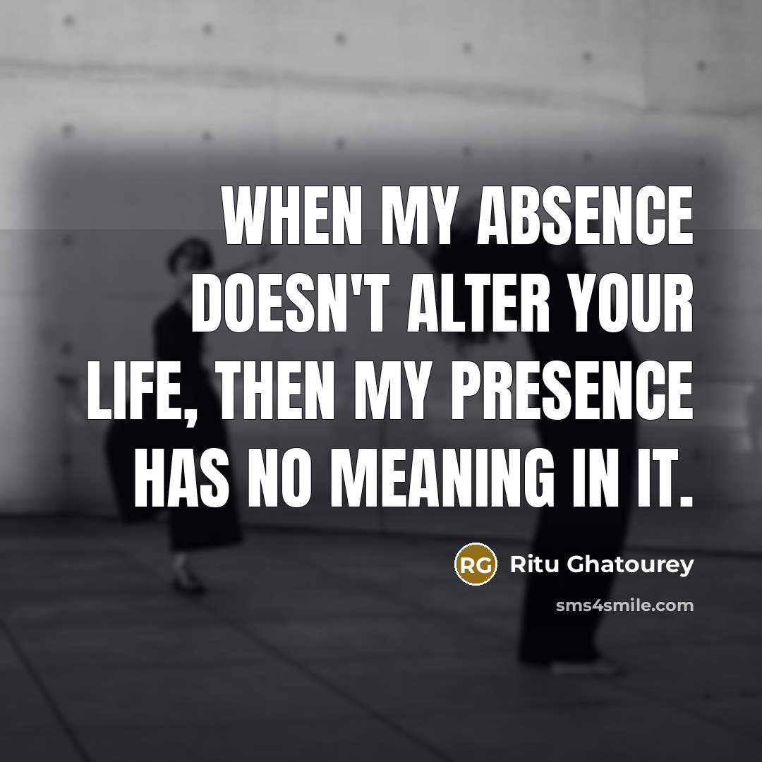 “When my absence doesn't alter your life, then my presence has no meaning in it.” quote by Ritu Ghatourey