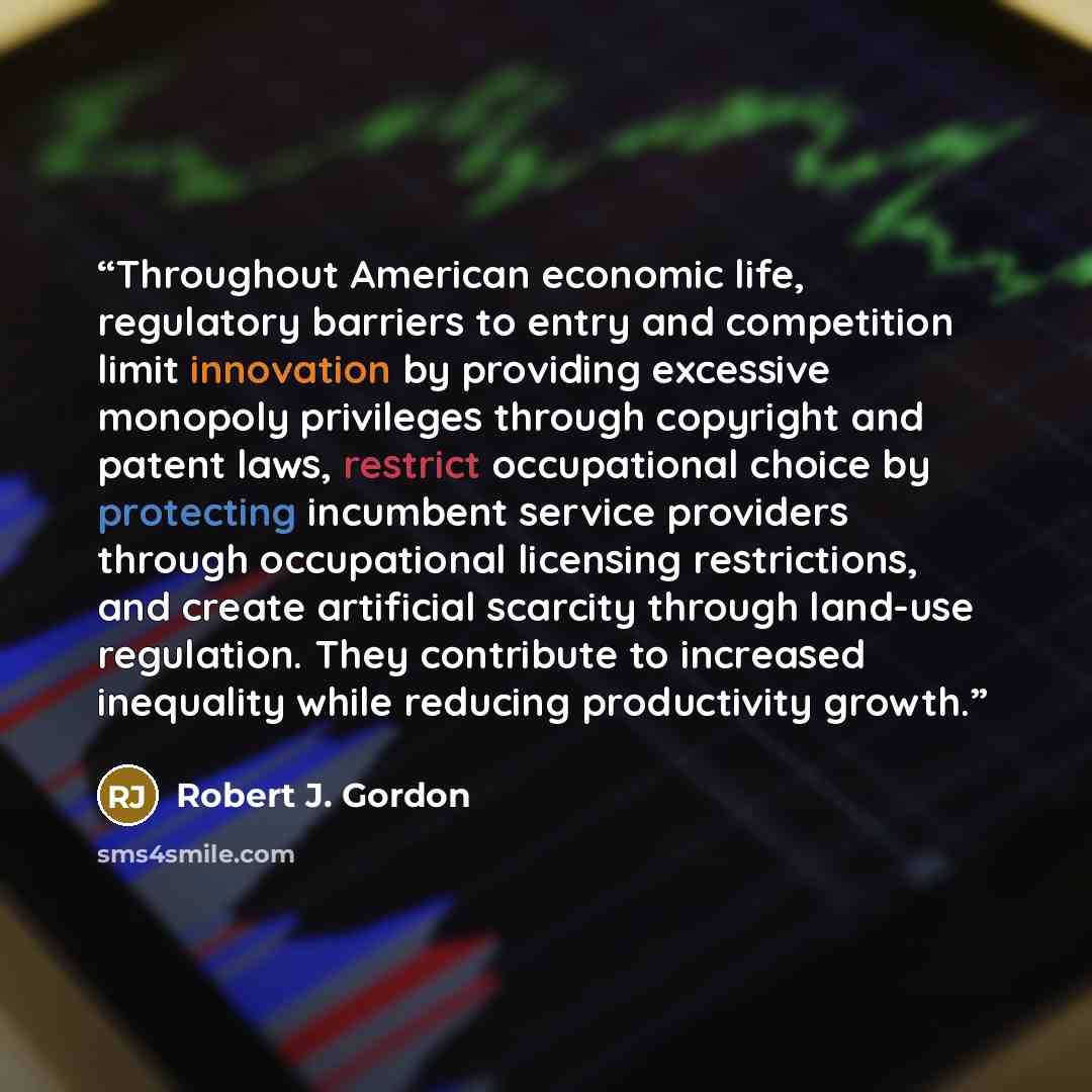 “Throughout American economic life, regulatory barriers to entry and competition limit innovation by providing excessive monopoly privileges through copyright and patent laws, restrict occupational choice by protecting incumbent service providers through occupational licensing restrictions, and…” quote by Robert J. Gordon