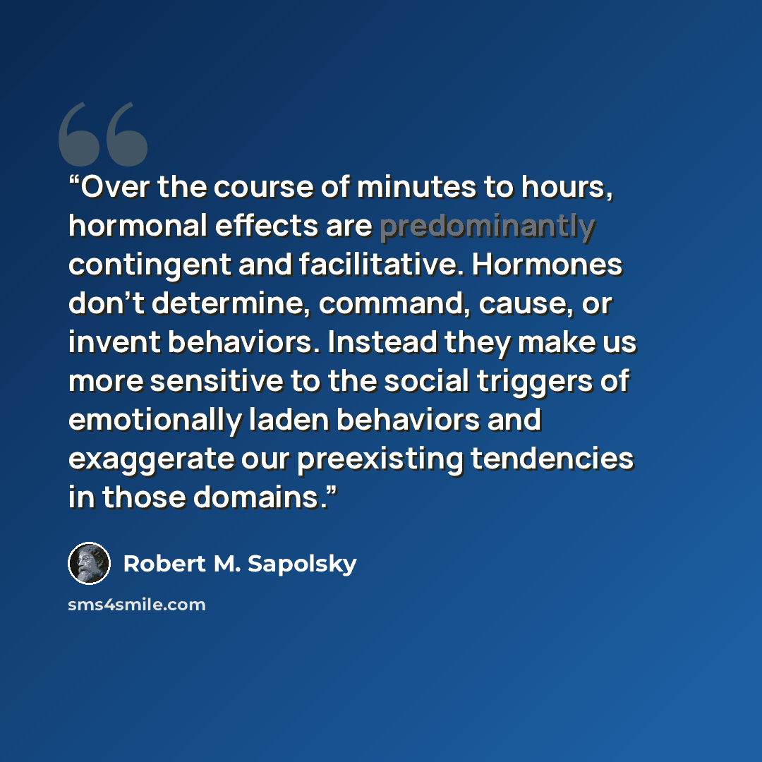 “Over the course of minutes to hours, hormonal effects are predominantly contingent and facilitative. Hormones don’t determine, command, cause, or invent behaviors. Instead they make us more sensitive to the social triggers of emotionally laden behaviors and exaggerate our preexisting tendencies in…” quote by Robert M. Sapolsky