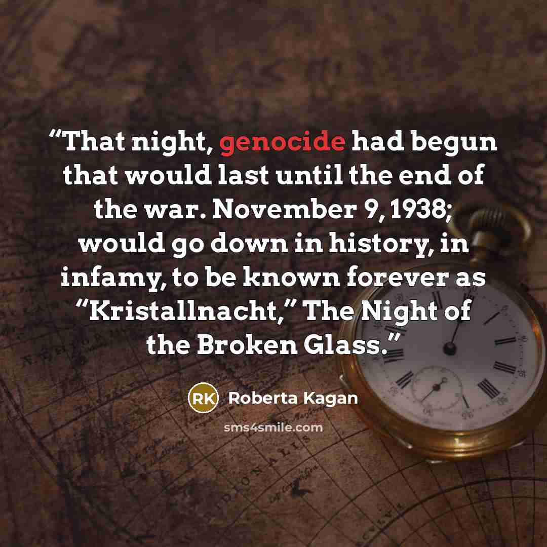 “That night, genocide had begun that would last until the end of the war. November 9, 1938; would go down in history, in infamy, to be known forever as “Kristallnacht,” The Night of the Broken Glass.” quote by Roberta Kagan