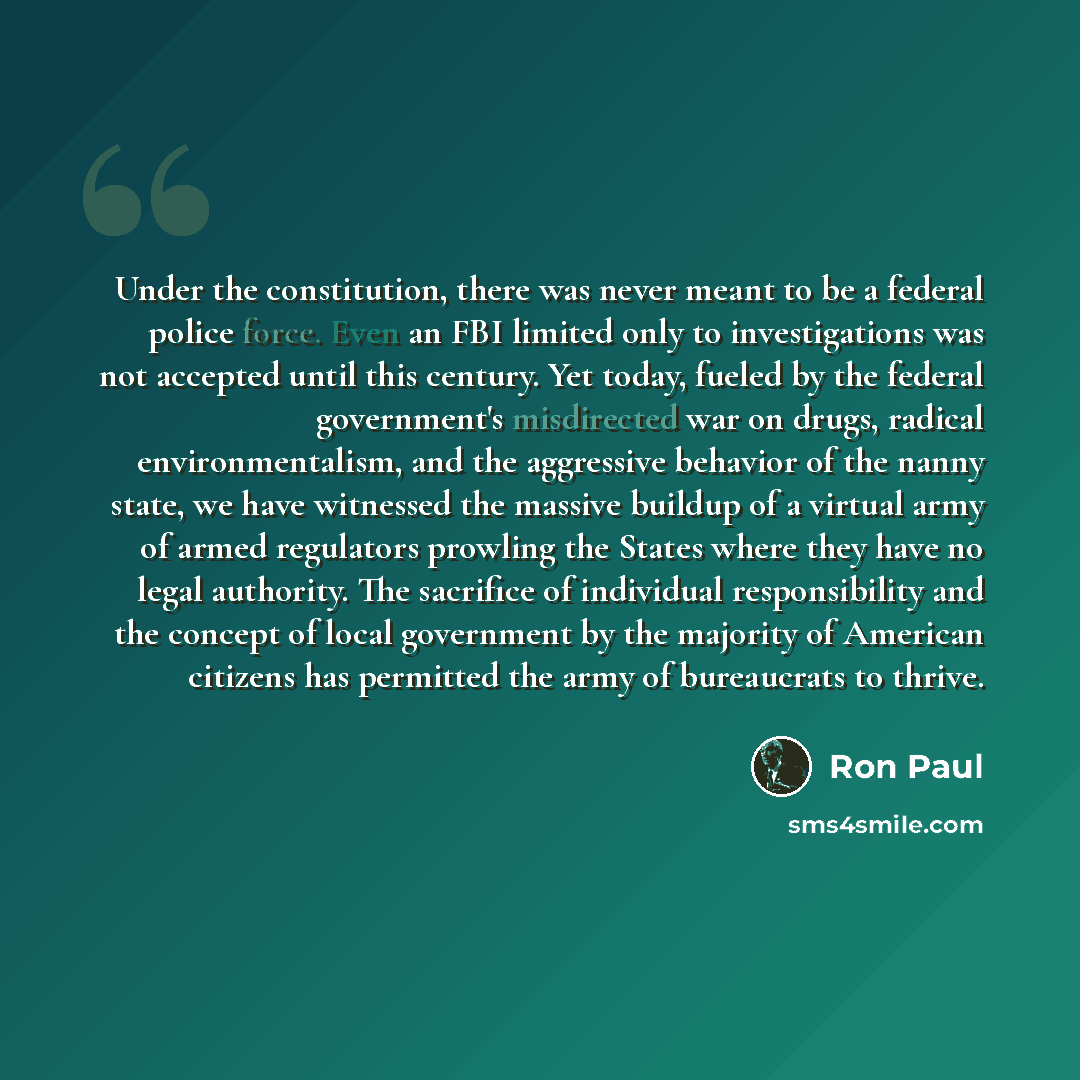 “Under the constitution, there was never meant to be a federal police force. Even an FBI limited only to investigations was not accepted until this century. Yet today, fueled by the federal government's misdirected war on drugs, radical environmentalism, and the aggressive behavior of the nanny…” quote by Ron Paul