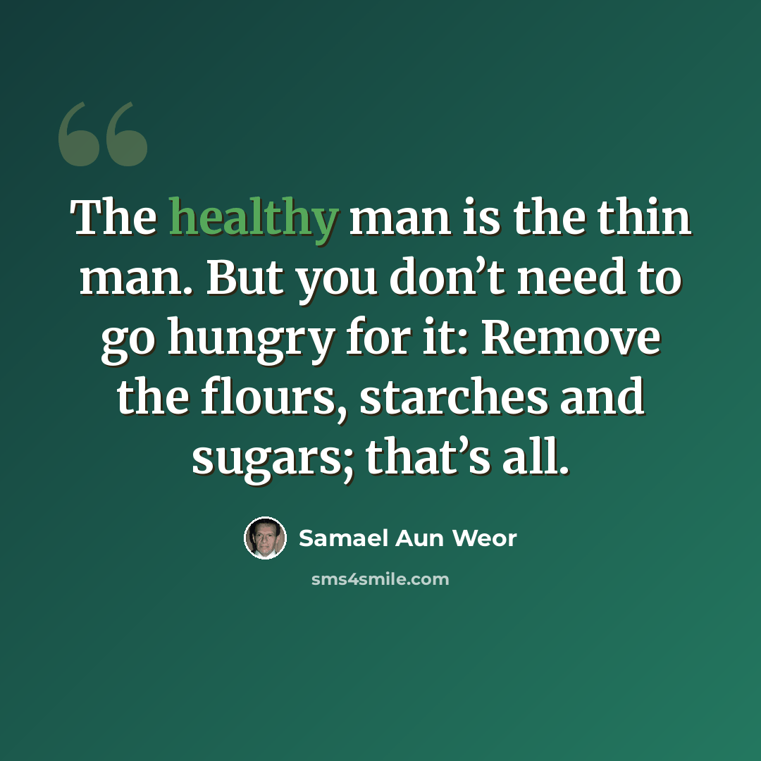 “The healthy man is the thin man. But you don’t need to go hungry for it: Remove the flours, starches and sugars; that’s all.” quote by Samael Aun Weor