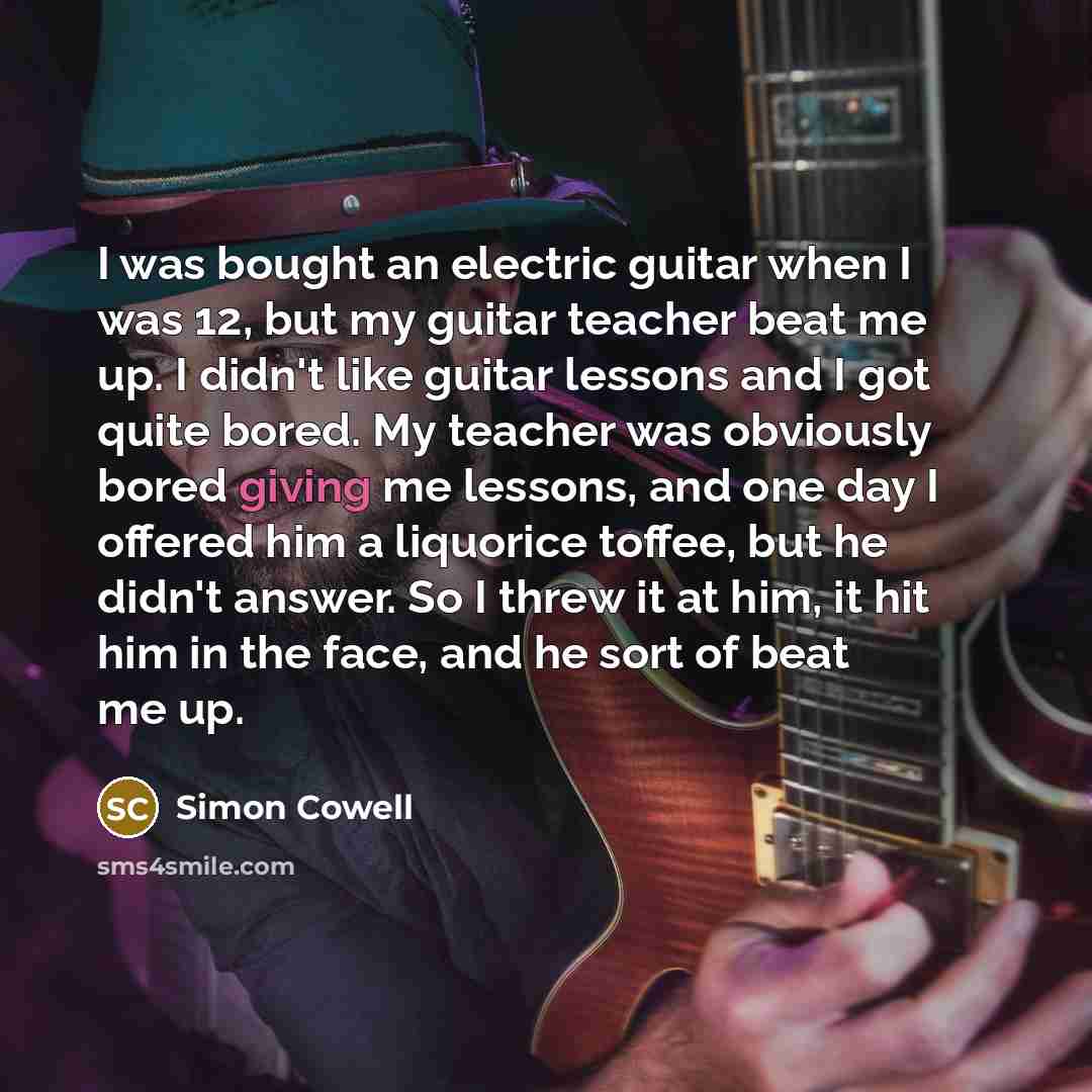 “I was bought an electric guitar when I was 12, but my guitar teacher beat me up. I didn't like guitar lessons and I got quite bored. My teacher was obviously bored giving me lessons, and one day I offered him a liquorice toffee, but he didn't answer. So I threw it at him, it hit him in the face…” quote by Simon Cowell