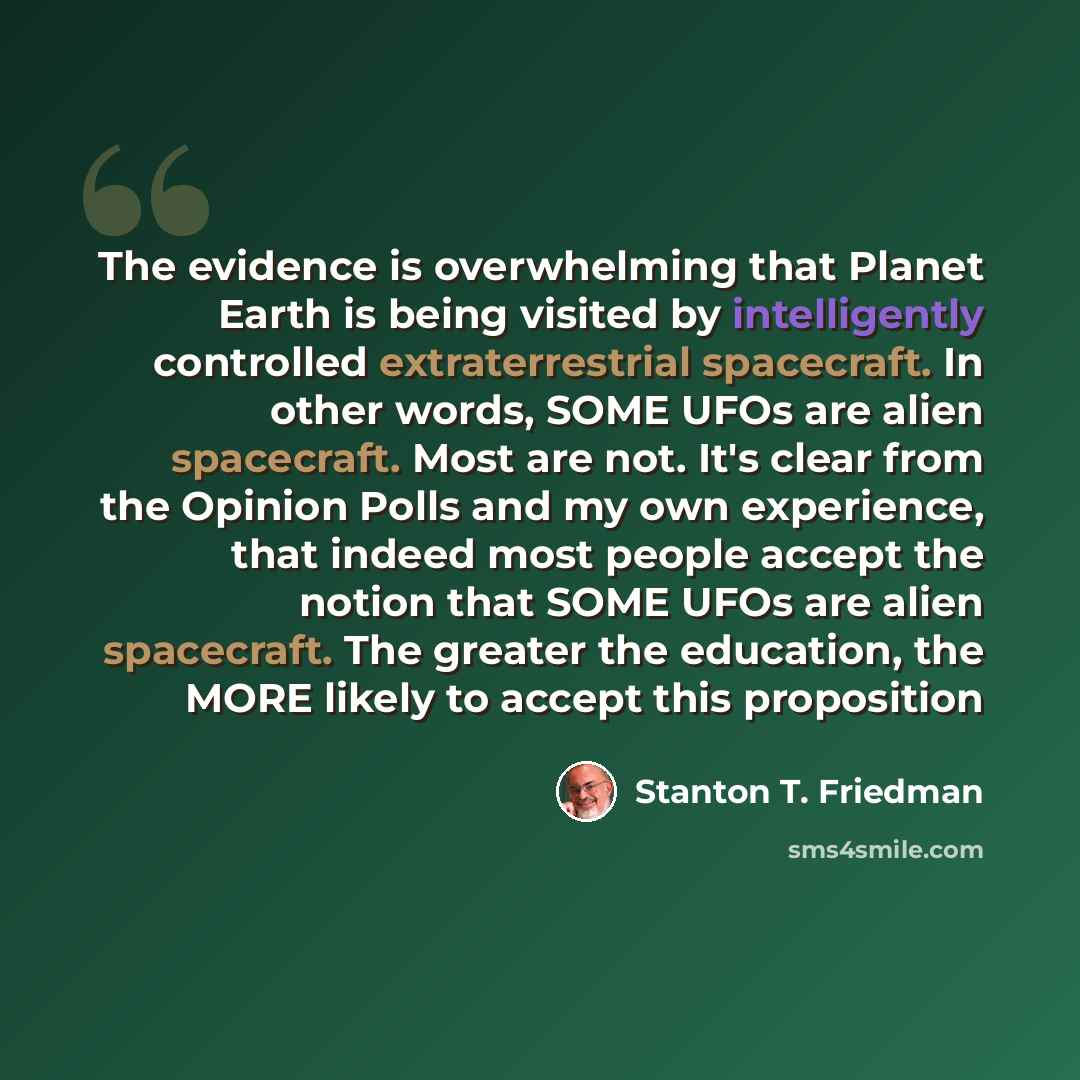 “The evidence is overwhelming that Planet Earth is being visited by intelligently controlled extraterrestrial spacecraft. In other words, SOME UFOs are alien spacecraft. Most are not. It's clear from the Opinion Polls and my own experience, that indeed most people accept the notion that SOME UFOs…” quote by Stanton T. Friedman