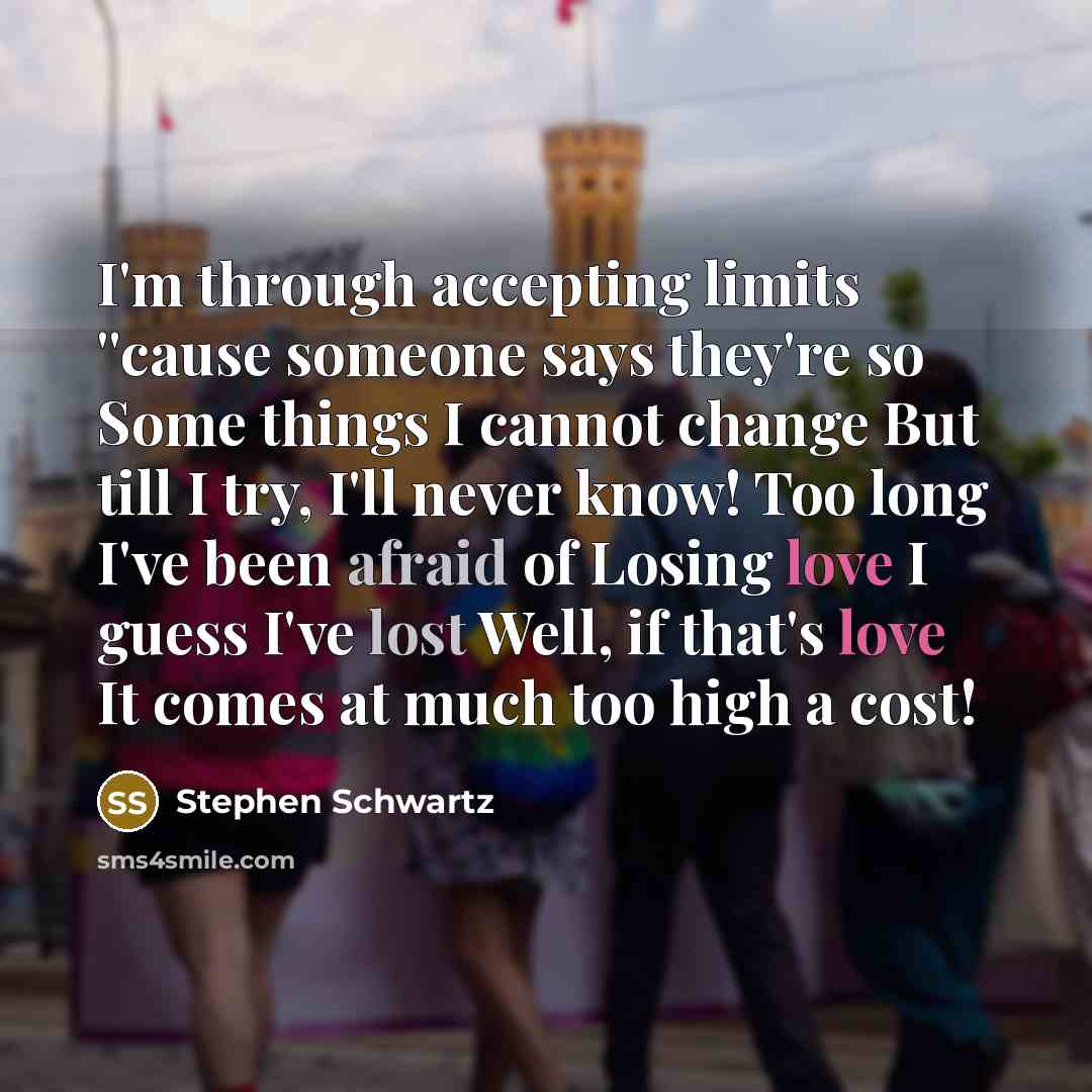 “I'm through accepting limits ''cause someone says they're so Some things I cannot change But till I try, I'll never know! Too long I've been afraid of Losing love I guess I've lost Well, if that's love It comes at much too high a cost!” quote by Stephen Schwartz
