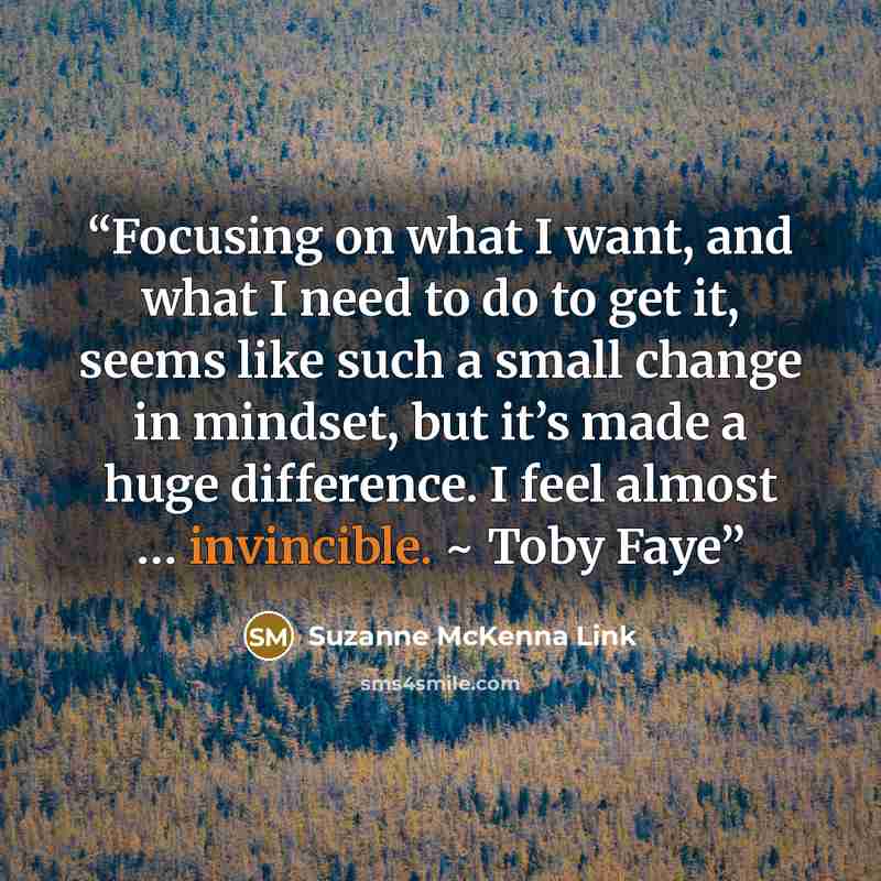 “Focusing on what I want, and what I need to do to get it, seems like such a small change in mindset, but it’s made a huge difference. I feel almost … invincible. ~ Toby Faye” quote by Suzanne McKenna Link