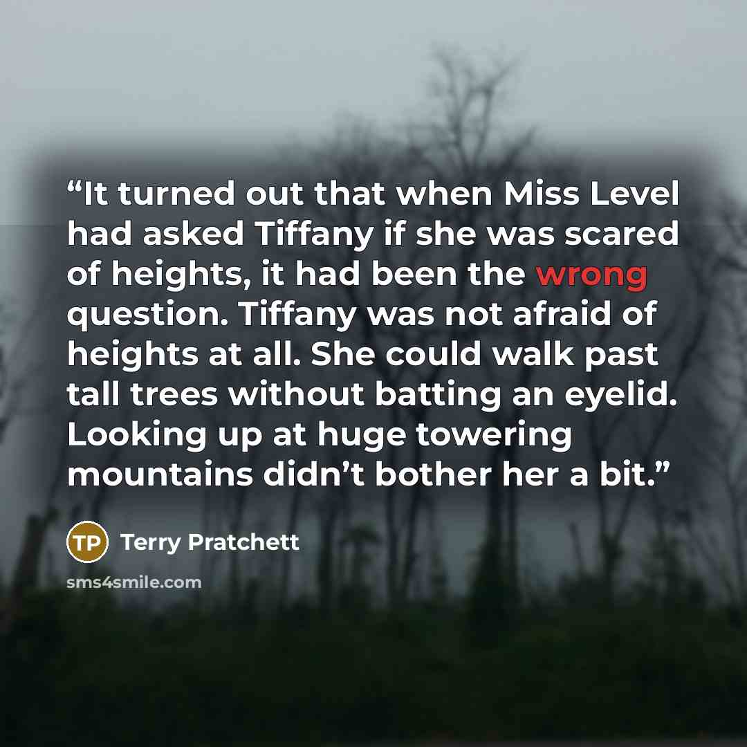 “It turned out that when Miss Level had asked Tiffany if she was scared of heights, it had been the wrong question. Tiffany was not afraid of heights at all. She could walk past tall trees without batting an eyelid. Looking up at huge towering mountains didn’t bother her a bit.” quote by Terry Pratchett