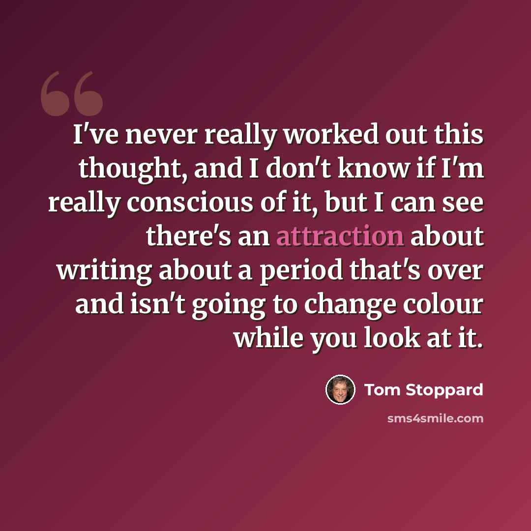 “I've never really worked out this thought, and I don't know if I'm really conscious of it, but I can see there's an attraction about writing about a period that's over and isn't going to change colour while you look at it.” quote by Tom Stoppard