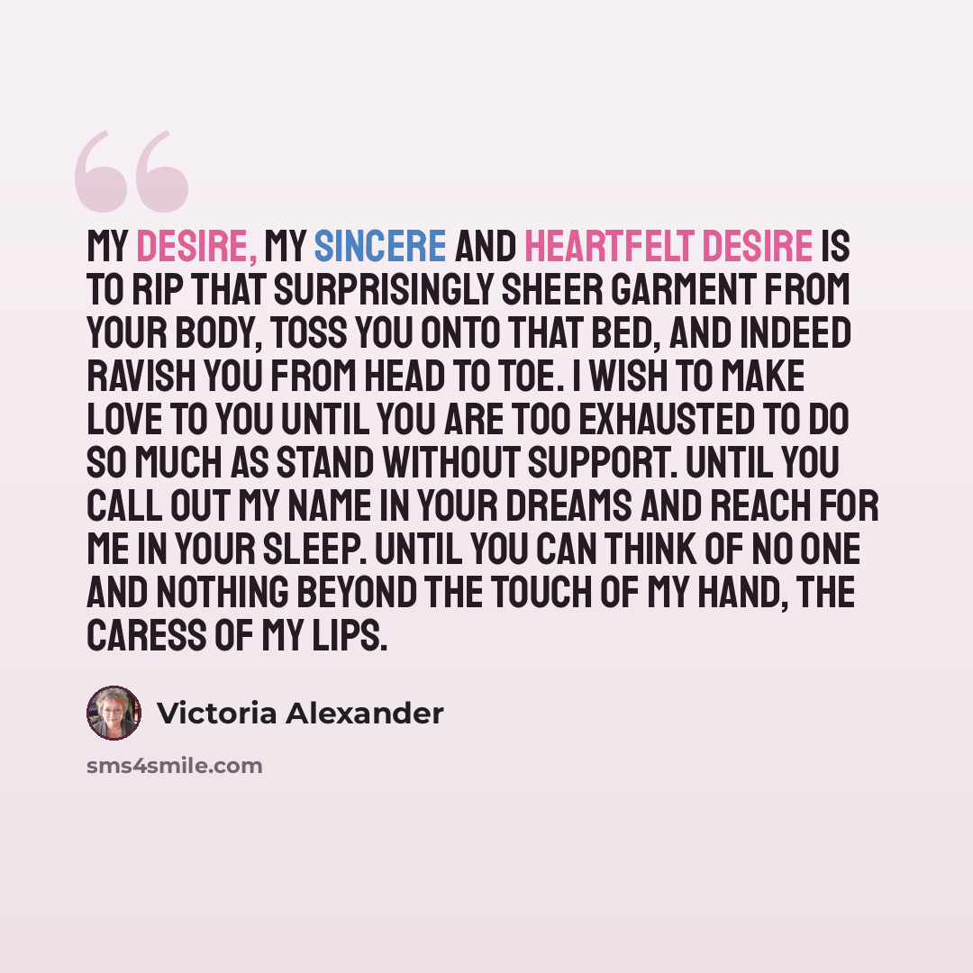 “My desire, my sincere and heartfelt desire is to rip that surprisingly sheer garment from your body, toss you onto that bed, and indeed ravish you from head to toe. I wish to make love to you until you are too exhausted to do so much as stand without support. Until you call out my name in your…” quote by Victoria Alexander