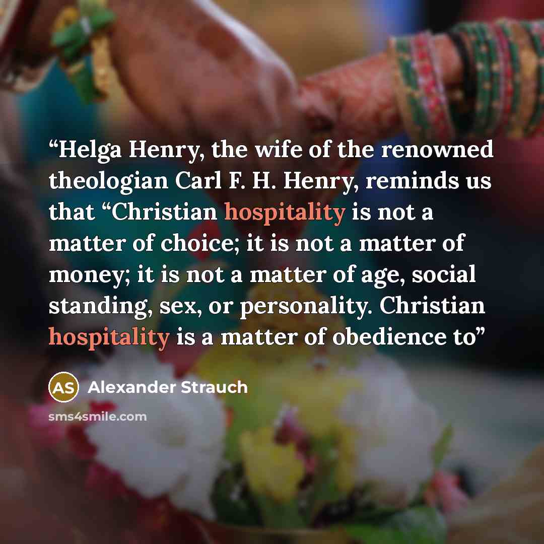 “Helga Henry, the wife of the renowned theologian Carl F. H. Henry, reminds us that “Christian hospitality is not a matter of choice; it is not a matter of money; it is not a matter of age, social standing, sex, or personality. Christian hospitality is a matter of obedience to” quote by Alexander Strauch
