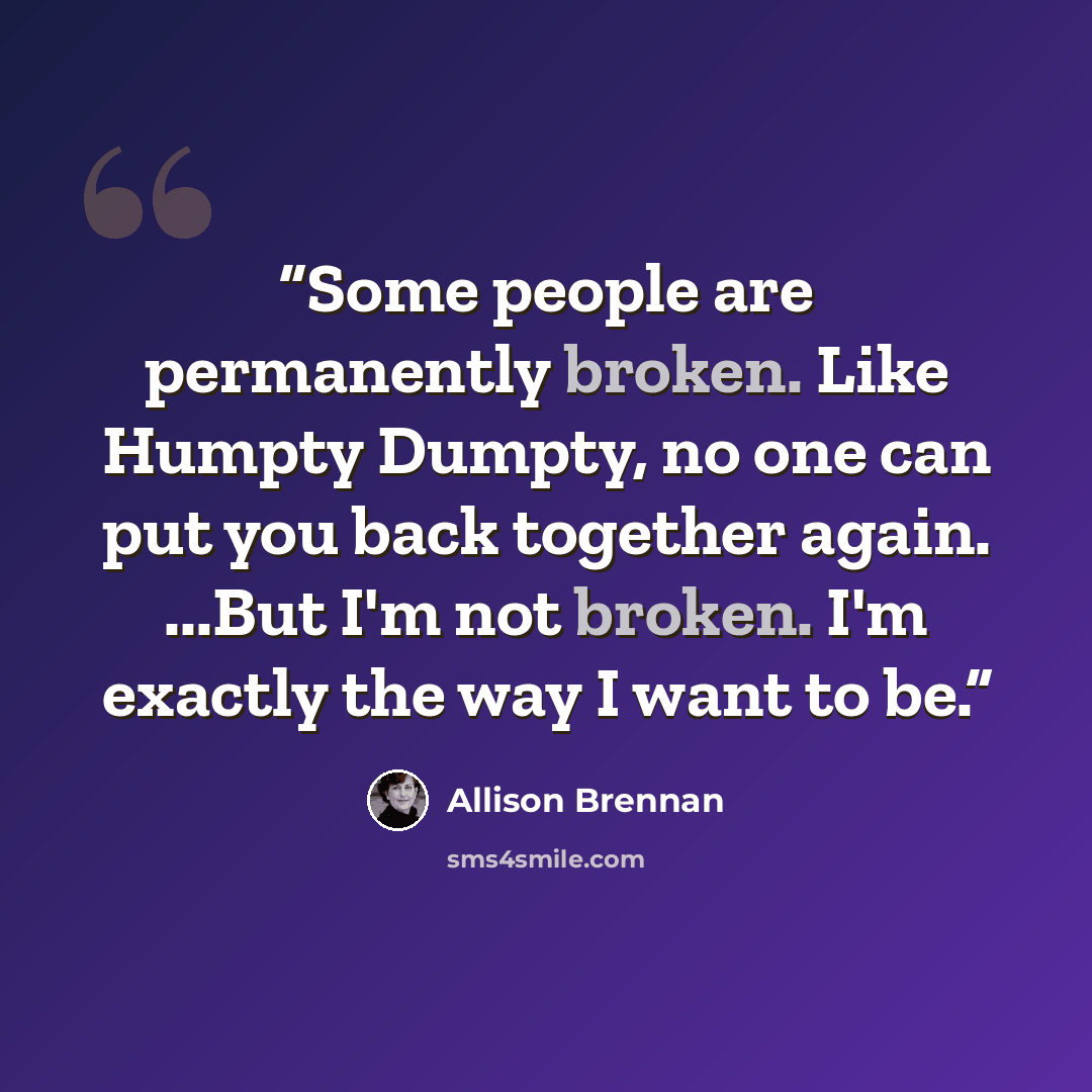 “Some people are permanently broken. Like Humpty Dumpty, no one can put you back together again. ...But I'm not broken. I'm exactly the way I want to be.” quote by Allison Brennan