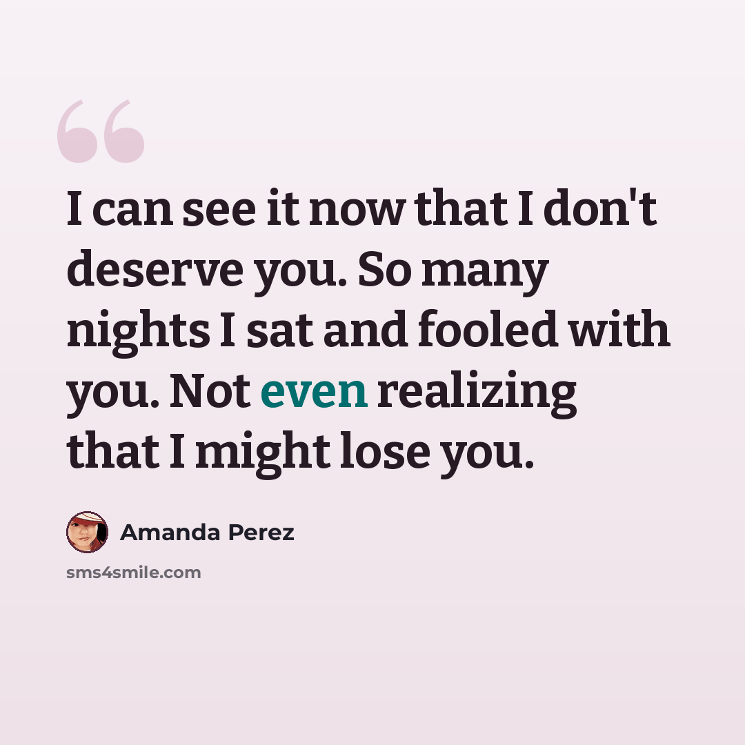 “I can see it now that I don't deserve you. So many nights I sat and fooled with you. Not even realizing that I might lose you.” quote by Amanda Perez
