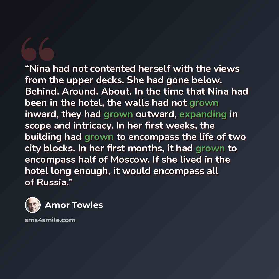 “Nina had not contented herself with the views from the upper decks. She had gone below. Behind. Around. About. In the time that Nina had been in the hotel, the walls had not grown inward, they had grown outward, expanding in scope and intricacy. In her first weeks, the building had grown to…” quote by Amor Towles