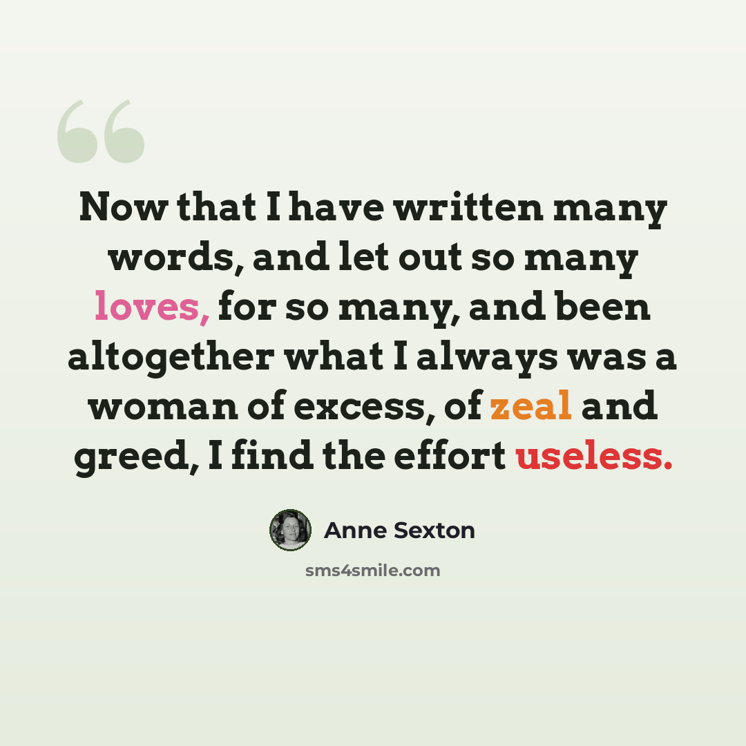 “Now that I have written many words, and let out so many loves, for so many, and been altogether what I always was a woman of excess, of zeal and greed, I find the effort useless.” quote by Anne Sexton