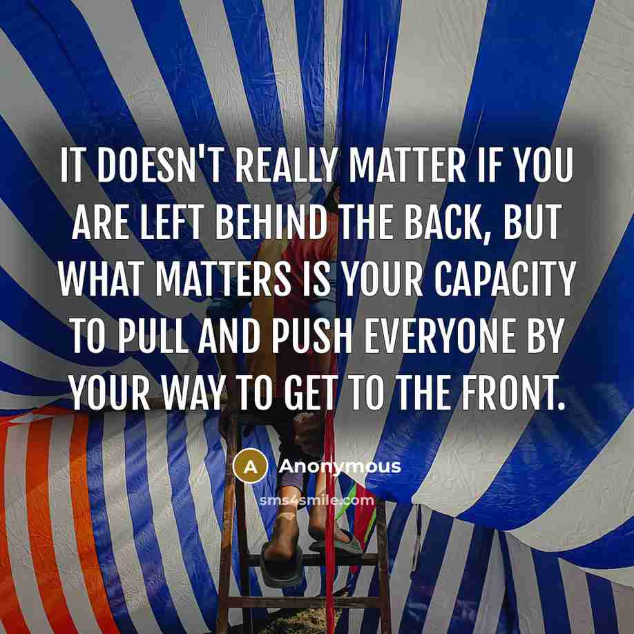 “It doesn't really matter if you are left behind the back, but what matters is your capacity to pull and push everyone by your way to get to the front.” quote by Anonymous