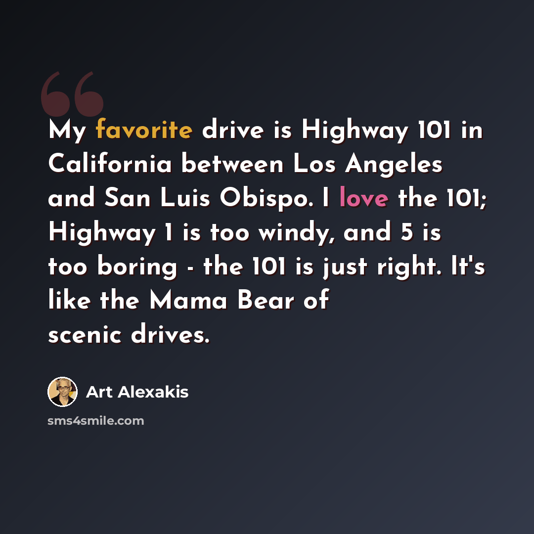 “My favorite drive is Highway 101 in California between Los Angeles and San Luis Obispo. I love the 101; Highway 1 is too windy, and 5 is too boring - the 101 is just right. It's like the Mama Bear of scenic drives.” quote by Art Alexakis