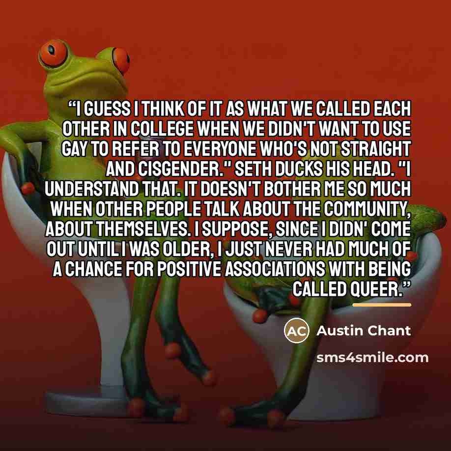 “I guess I think of it as what we called each other in college when we didn't want to use gay to refer to everyone who's not straight and cisgender." Seth ducks his head. "I understand that. It doesn't bother me so much when other people talk about the community, about themselves. I suppose, since…” quote by Austin Chant