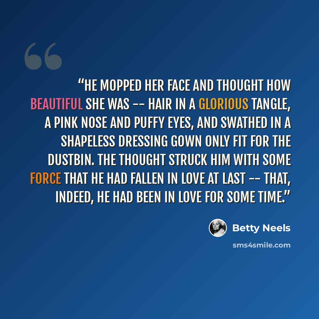 “He mopped her face and thought how beautiful she was -- hair in a glorious tangle, a pink nose and puffy eyes, and swathed in a shapeless dressing gown only fit for the dustbin. The thought struck him with some force that he had fallen in love at last -- that, indeed, he had been in love for some…” quote by Betty Neels