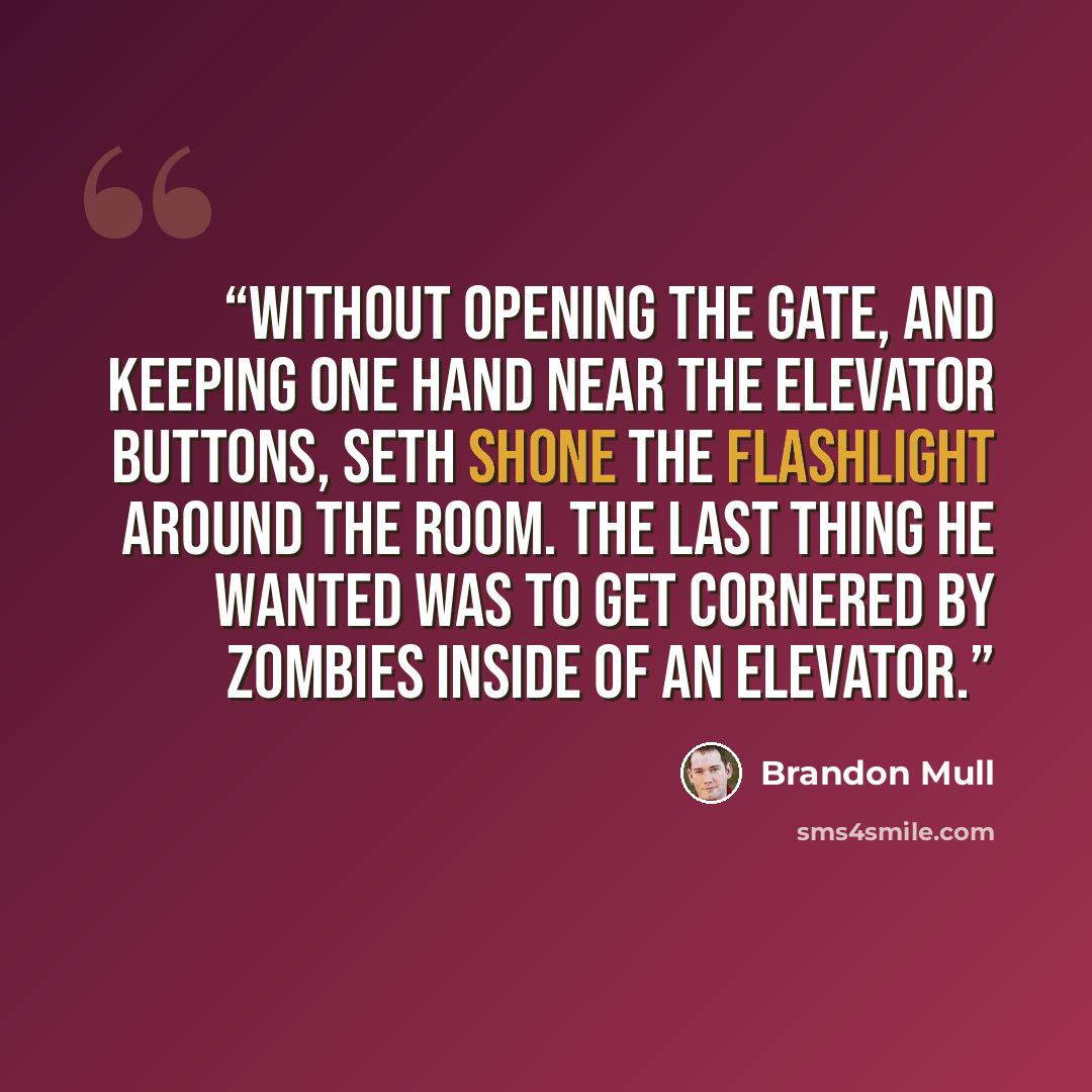 “Without opening the gate, and keeping one hand near the elevator buttons, Seth shone the flashlight around the room. The last thing he wanted was to get cornered by zombies inside of an elevator.” quote by Brandon Mull