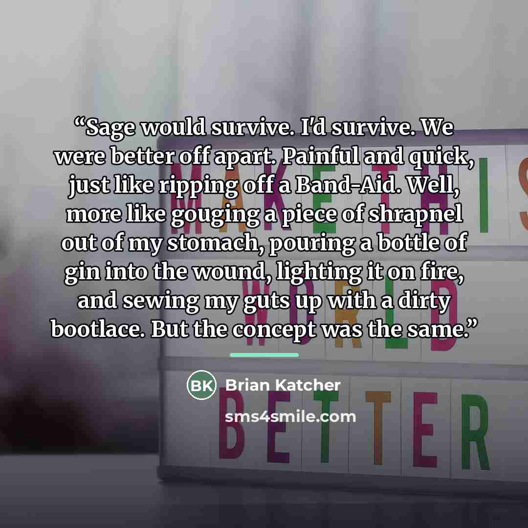 “Sage would survive. I'd survive. We were better off apart. Painful and quick, just like ripping off a Band-Aid. Well, more like gouging a piece of shrapnel out of my stomach, pouring a bottle of gin into the wound, lighting it on fire, and sewing my guts up with a dirty bootlace. But the concept…” quote by Brian Katcher