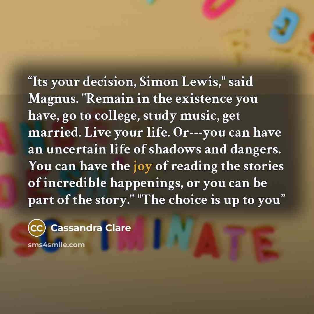 “Its your decision, Simon Lewis," said Magnus. "Remain in the existence you have, go to college, study music, get married. Live your life. Or---you can have an uncertain life of shadows and dangers. You can have the joy of reading the stories of incredible happenings, or you can be part of the…” quote by Cassandra Clare