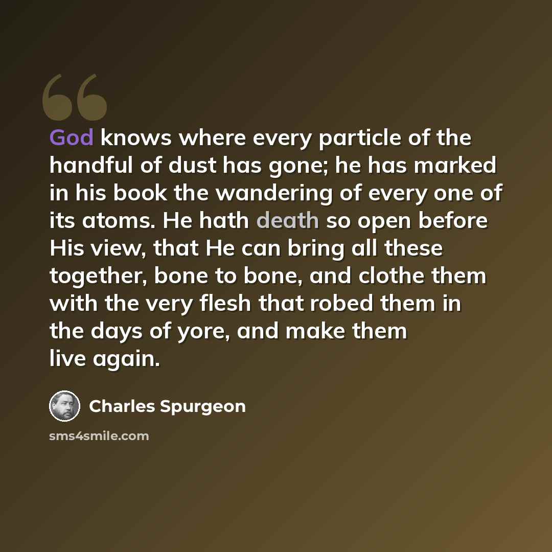 “God knows where every particle of the handful of dust has gone; he has marked in his book the wandering of every one of its atoms. He hath death so open before His view, that He can bring all these together, bone to bone, and clothe them with the very flesh that robed them in the days of yore, and…” quote by Charles Spurgeon