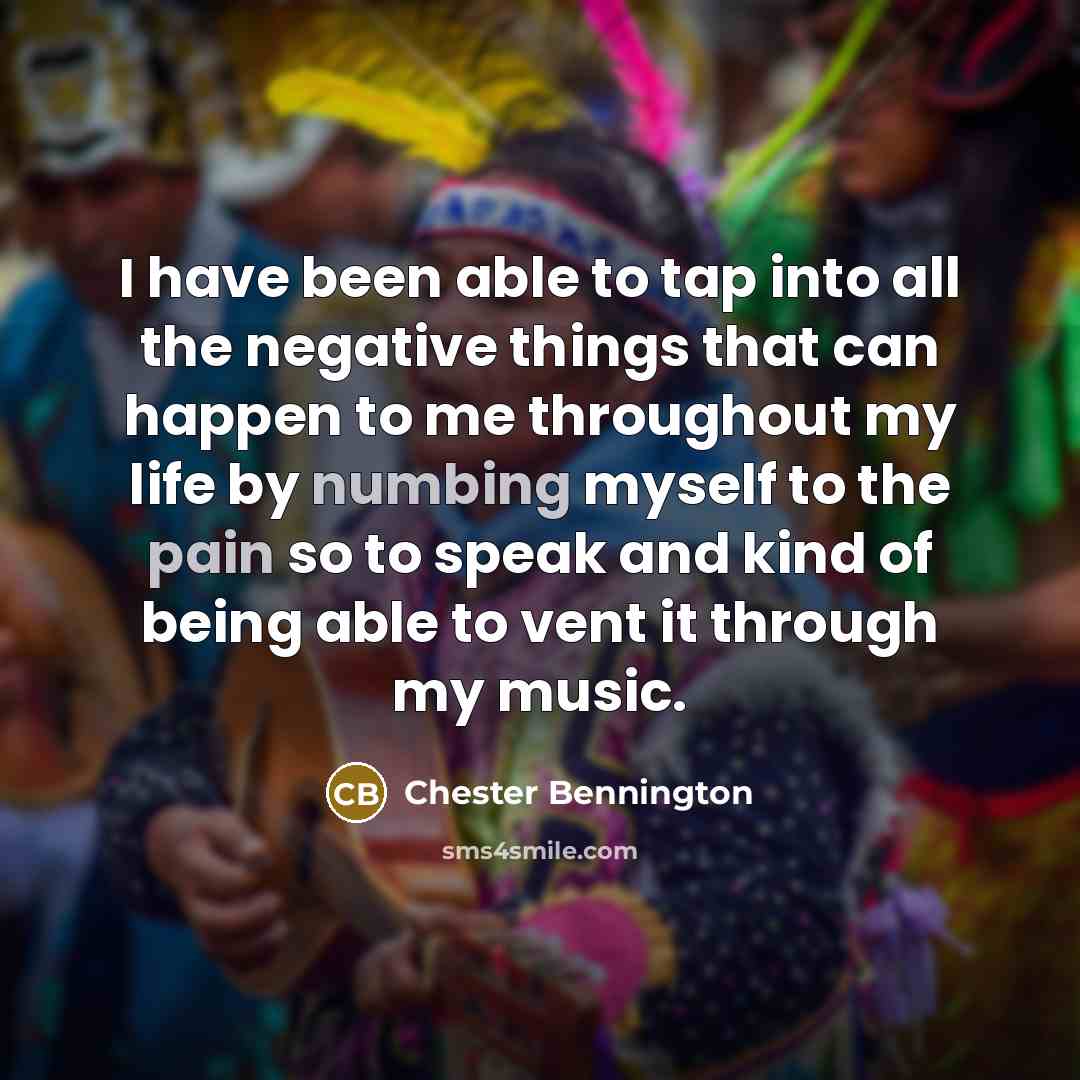 “I have been able to tap into all the negative things that can happen to me throughout my life by numbing myself to the pain so to speak and kind of being able to vent it through my music.” quote by Chester Bennington
