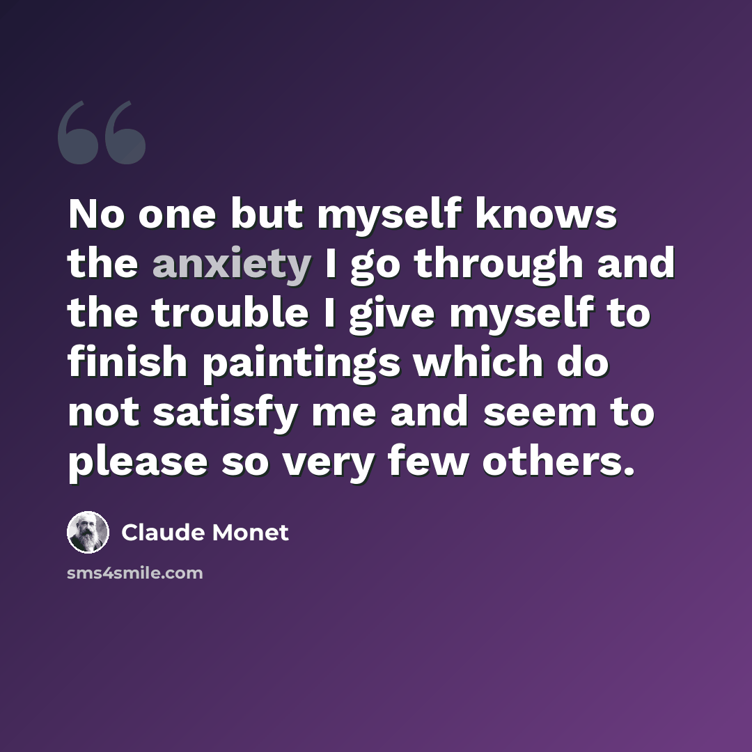 “No one but myself knows the anxiety I go through and the trouble I give myself to finish paintings which do not satisfy me and seem to please so very few others.” quote by Claude Monet