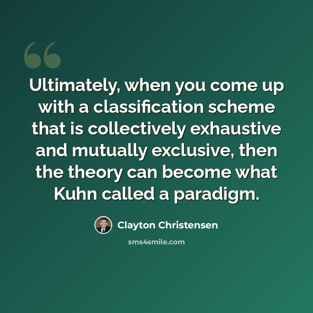 “Ultimately, when you come up with a classification scheme that is collectively exhaustive and mutually exclusive, then the theory can become what Kuhn called a paradigm.” quote by Clayton Christensen