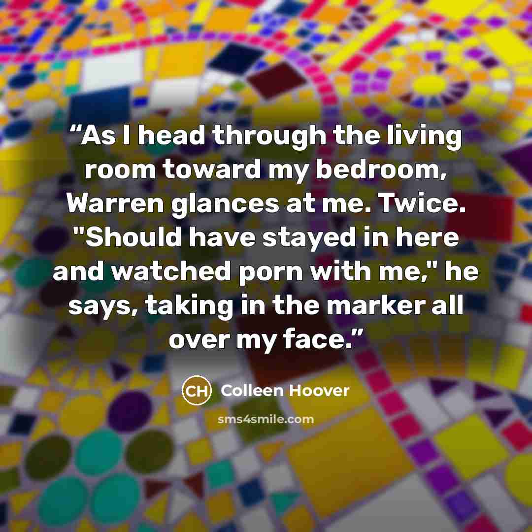 “As I head through the living room toward my bedroom, Warren glances at me. Twice. "Should have stayed in here and watched porn with me," he says, taking in the marker all over my face.” quote by Colleen Hoover