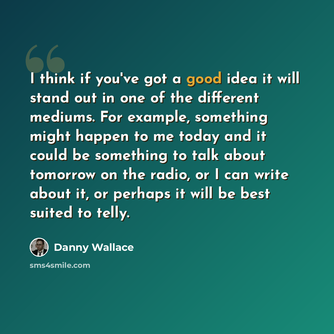 “I think if you've got a good idea it will stand out in one of the different mediums. For example, something might happen to me today and it could be something to talk about tomorrow on the radio, or I can write about it, or perhaps it will be best suited to telly.” quote by Danny Wallace