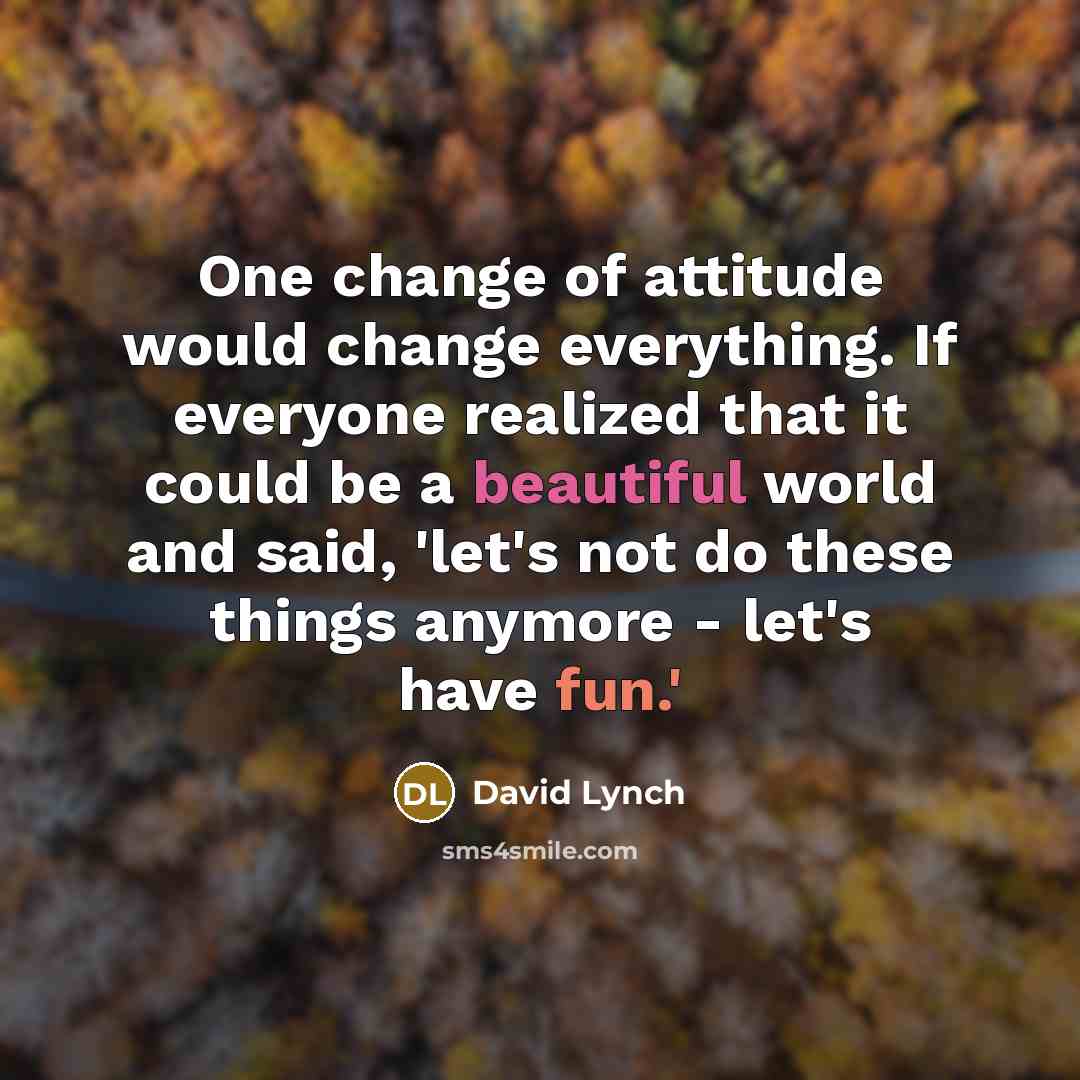 “One change of attitude would change everything. If everyone realized that it could be a beautiful world and said, 'let's not do these things anymore - let's have fun.'” quote by David Lynch