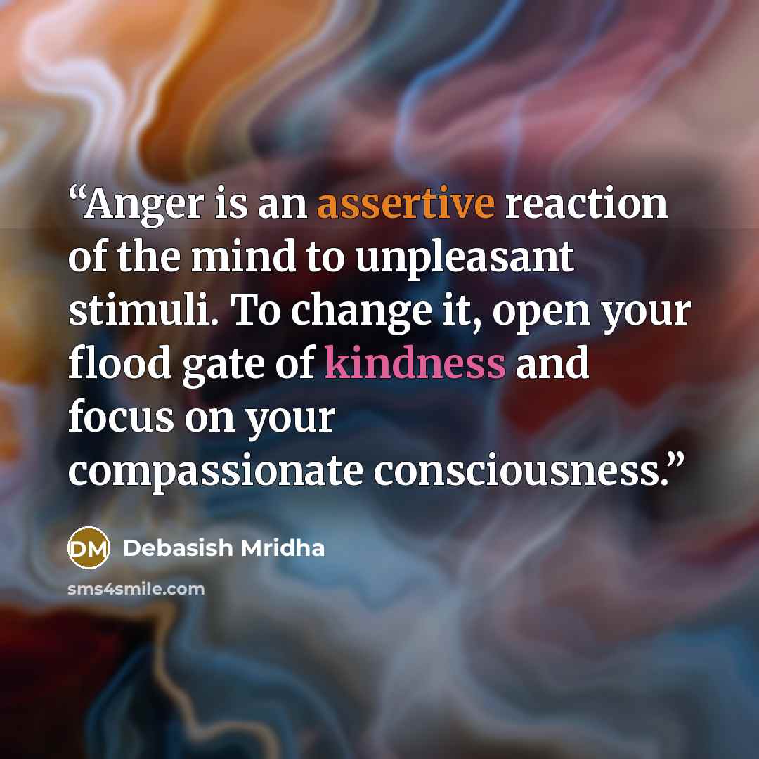 “Anger is an assertive reaction of the mind to unpleasant stimuli. To change it, open your flood gate of kindness and focus on your compassionate consciousness.” quote by Debasish Mridha