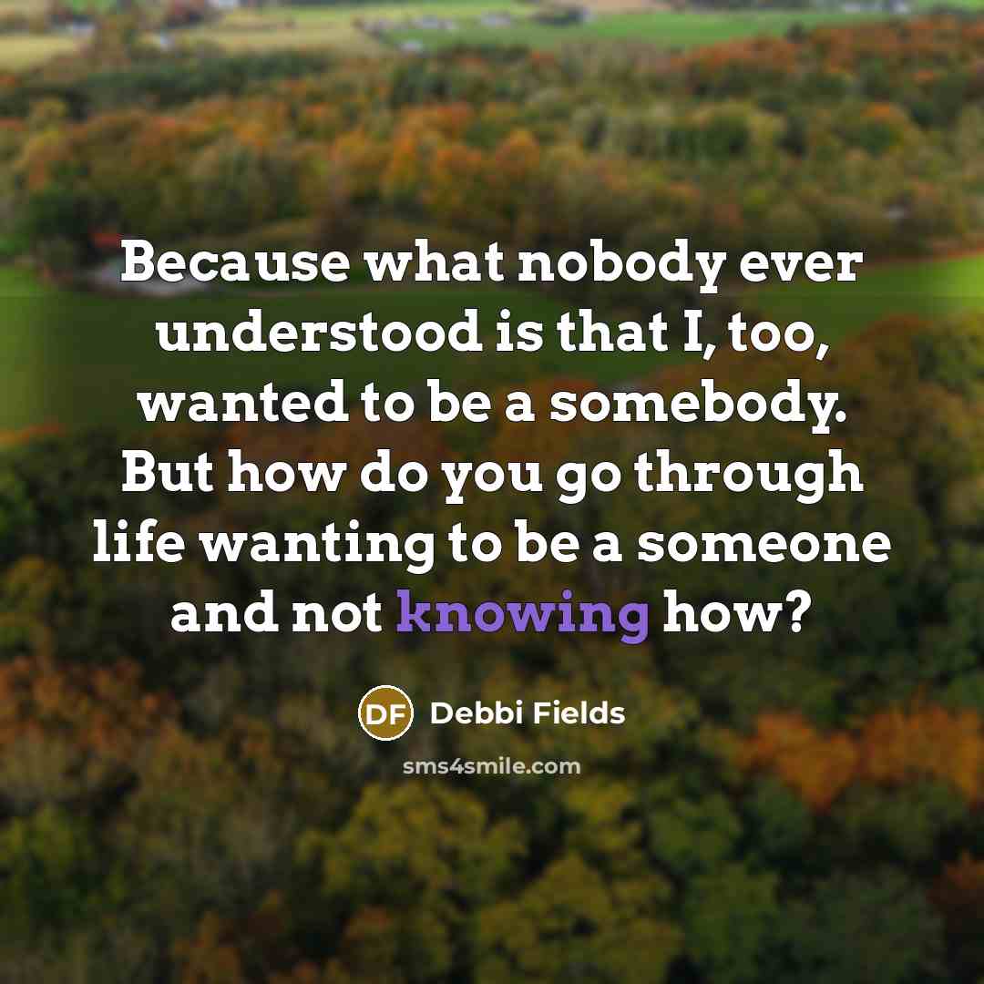 “Because what nobody ever understood is that I, too, wanted to be a somebody. But how do you go through life wanting to be a someone and not knowing how?” quote by Debbi Fields