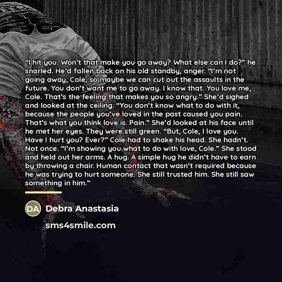 “I hit you. Won’t that make you go away? What else can I do?” he snarled. He’d fallen back on his old standby, anger. “I’m not going away, Cole, so maybe we can cut out the assaults in the future. You don’t want me to go away. I know that. You love me, Cole. That’s the feeling that makes you so…” quote by Debra Anastasia