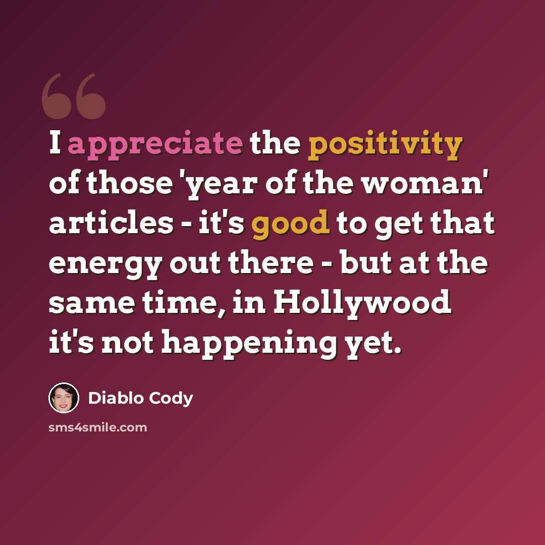 “I appreciate the positivity of those 'year of the woman' articles - it's good to get that energy out there - but at the same time, in Hollywood it's not happening yet.” quote by Diablo Cody