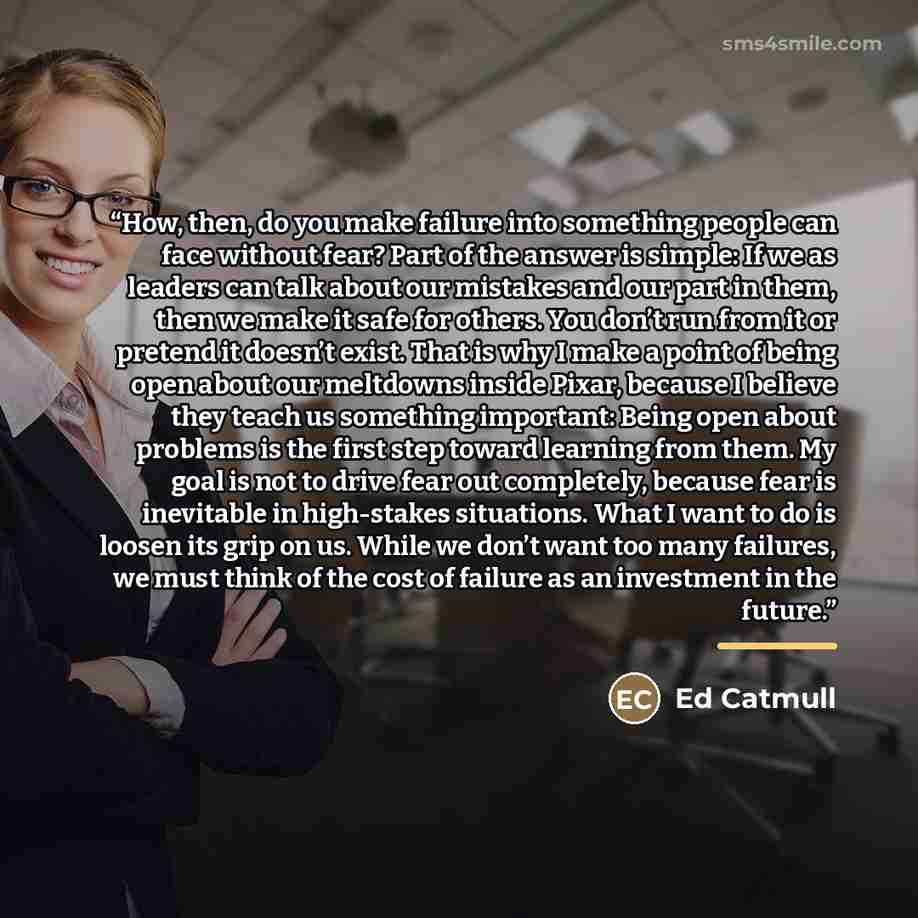 “How, then, do you make failure into something people can face without fear? Part of the answer is simple: If we as leaders can talk about our mistakes and our part in them, then we make it safe for others. You don’t run from it or pretend it doesn’t exist. That is why I make a point of being open…” quote by Ed Catmull