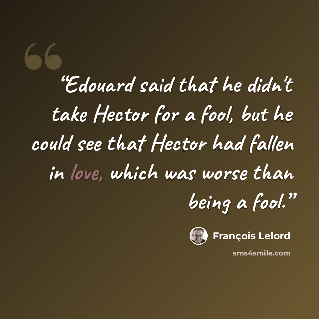 “Edouard said that he didn't take Hector for a fool, but he could see that Hector had fallen in love, which was worse than being a fool.” quote by François Lelord