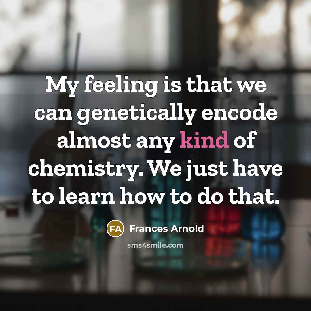 “My feeling is that we can genetically encode almost any kind of chemistry. We just have to learn how to do that.” quote by Frances Arnold
