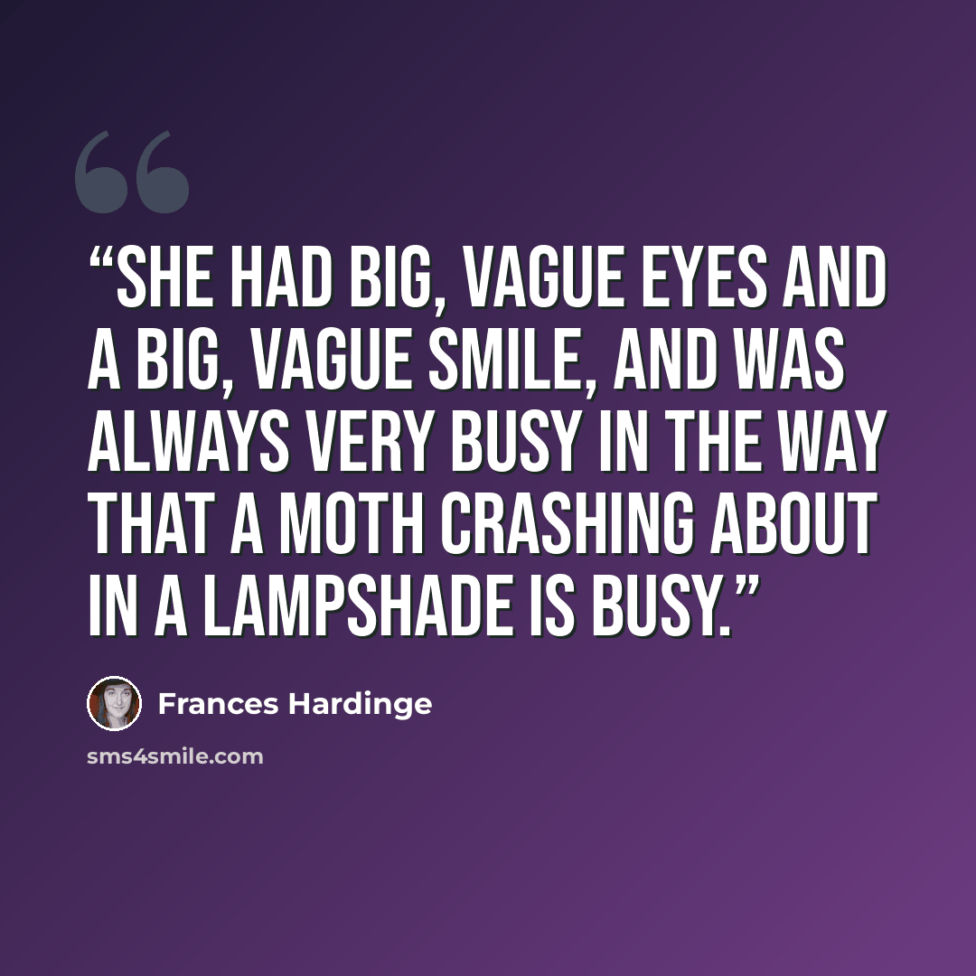 “She had big, vague eyes and a big, vague smile, and was always very busy in the way that a moth crashing about in a lampshade is busy.” quote by Frances Hardinge