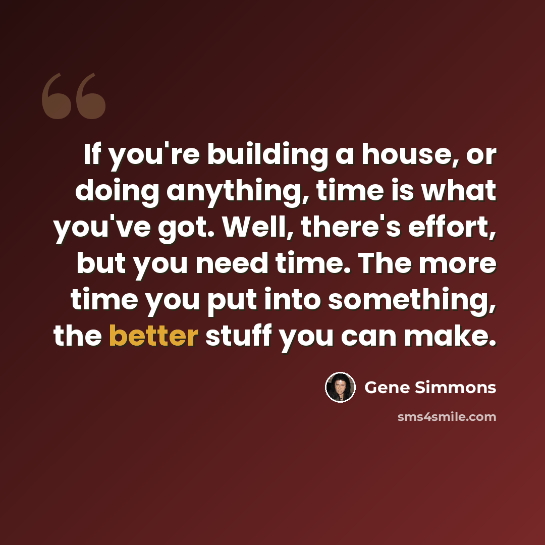 “If you're building a house, or doing anything, time is what you've got. Well, there's effort, but you need time. The more time you put into something, the better stuff you can make.” quote by Gene Simmons