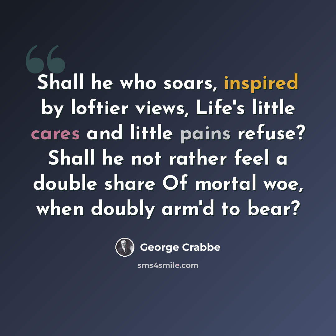 “Shall he who soars, inspired by loftier views, Life's little cares and little pains refuse? Shall he not rather feel a double share Of mortal woe, when doubly arm'd to bear?” quote by George Crabbe