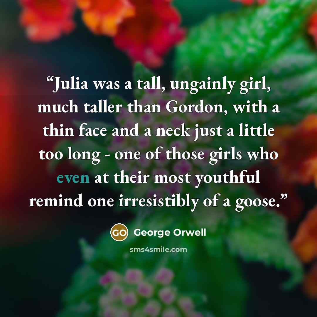 “Julia was a tall, ungainly girl, much taller than Gordon, with a thin face and a neck just a little too long - one of those girls who even at their most youthful remind one irresistibly of a goose.” quote by George Orwell