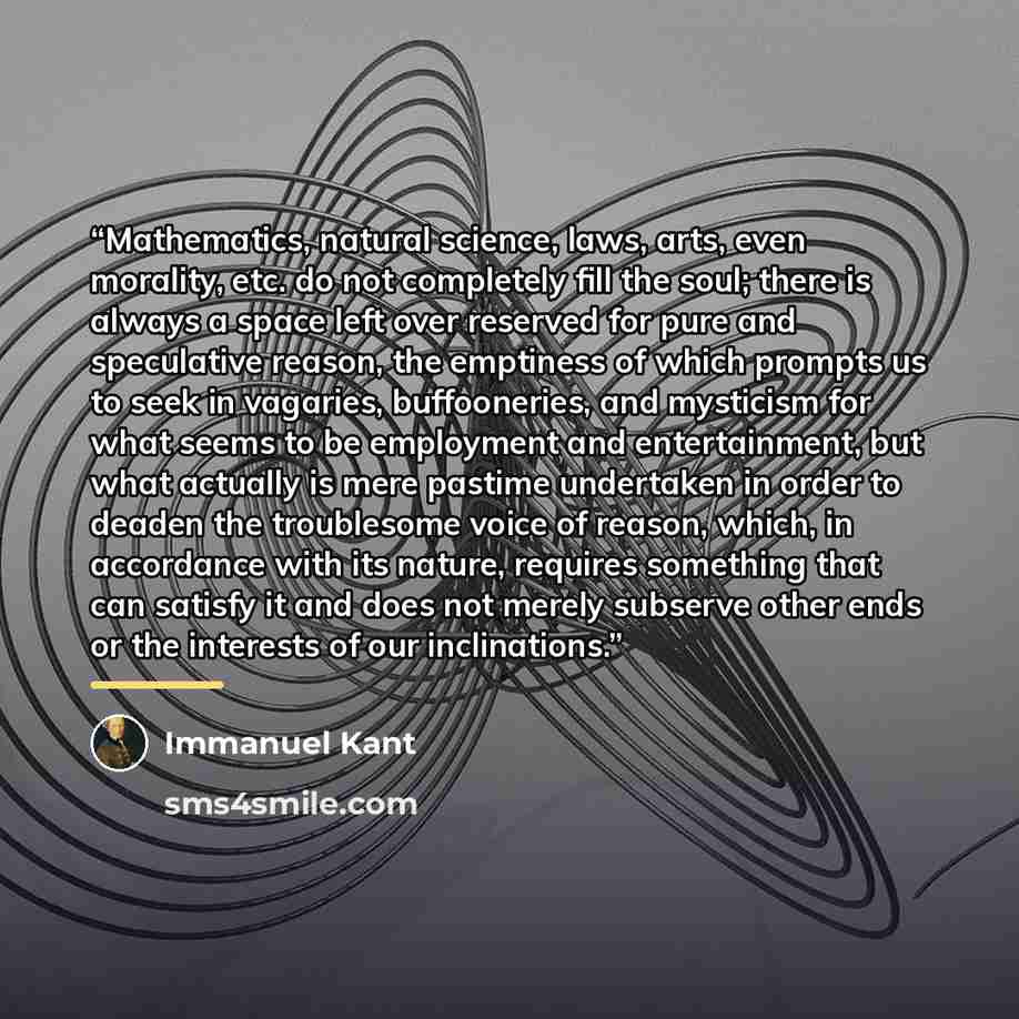“Mathematics, natural science, laws, arts, even morality, etc. do not completely fill the soul; there is always a space left over reserved for pure and speculative reason, the emptiness of which prompts us to seek in vagaries, buffooneries, and mysticism for what seems to be employment and…” quote by Immanuel Kant